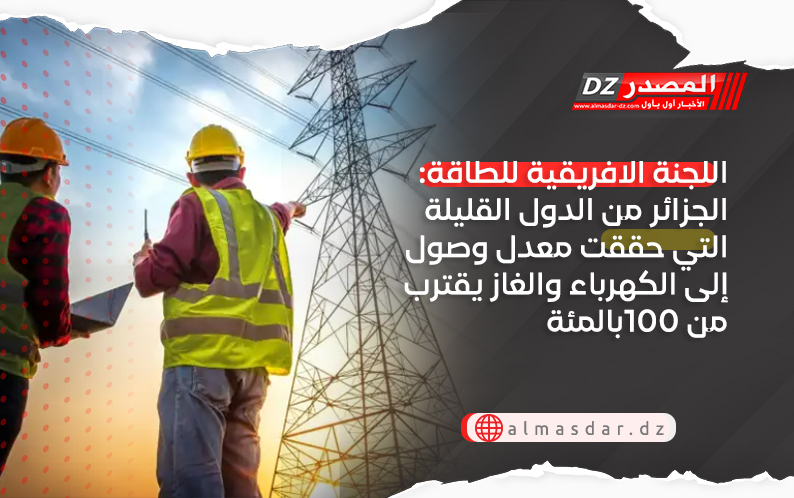  اللجنة الافريقية للطاقة: الجزائر من الدول القليلة التي حققت معدل وصول إلى الكهرباء والغاز يقترب من 100بالمئة