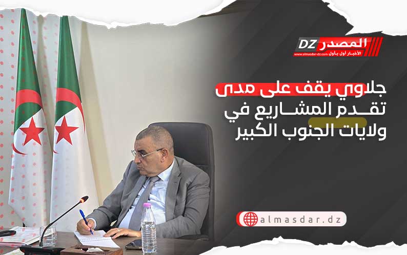 جلاوي يقف على مى تقدم المشاريع في ولايات الجنوب الكبير